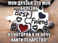 мои друзья это моя болезнь от которой я не хочу найти лекарство!