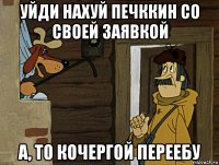 уйди нахуй печккин со своей заявкой а, то кочергой переебу