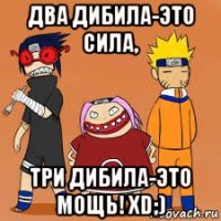 два дибила-это сила, три дибила-это мощь! xd;)