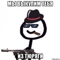 мы выкупим тебя из тюряги