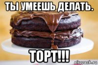 ты умеешь делать. торт!!!