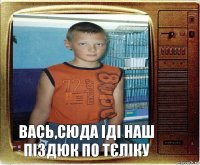 Вась,сюда іді наш піздюк по тєліку