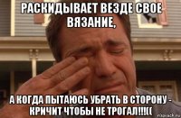 раскидывает везде свое вязание, а когда пытаюсь убрать в сторону - кричит чтобы не трогал!!!((