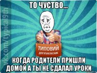 то чуство... когда родители пришли домой а ты не сдалал уроки