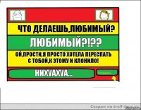 Что делаешь,любимый? ЛЮБИМЫЙ?!?? Ой,прости,я просто хотела переспать с тобой,к этому и клонило! Нихуахуа...