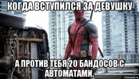 когда вступился за девушку а против тебя 20 бандосов с автоматами.