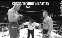 когда 19 ушатывает 25