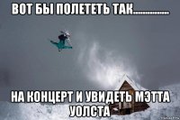 вот бы полететь так............... на концерт и увидеть мэтта уолста