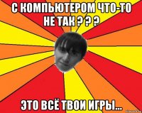 с компьютером что-то не так ? ? ? это всё твои игры...