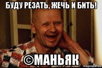 буду резать, жечь и бить! ©маньяк