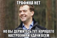 трафика нет но вы держитесь тут, хорошего настроения и удачи всем