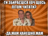 -ти збираєшся хоч щось літом читати? -да,мам.канешно,мам