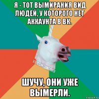 я - тот вымирания вид людей, у которого нет аккаунта в вк. шучу, они уже вымерли.