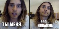 ты меня. . . эээ. . . ниважна