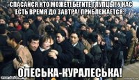 -спасайся кто может! бегите глупцы! у нас есть время до завтра! приблежается: олеська-куралеська!