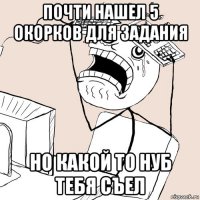 почти нашел 5 окорков для задания но какой то нуб тебя съел