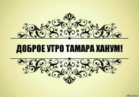 ДОБРОЕ УТРО ТАМАРА ХАНУМ!