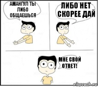 Амангул ты либо общаешься либо нет скорее дай мне свой ответ!