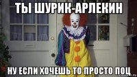 ты шурик-арлекин ну если хочешь то просто поц