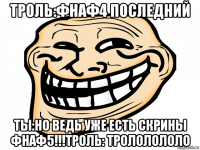 троль:фнаф4 последний ты:но ведь уже есть скрины фнаф5!!!троль: трололололо