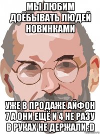 мы любим доёбывать людей новинками уже в продаже айфон 7 а они ещё и 4 не разу в руках не держали :d