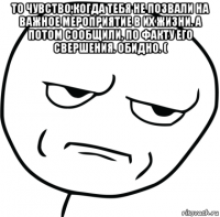 то чувство,когда тебя не позвали на важное мероприятие в их жизни. а потом сообщили, по факту его свершения. обидно. ( 