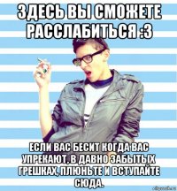 здесь вы сможете расслабиться :3 если вас бесит когда вас упрекают, в давно забытых грешках, плюньте и вступайте сюда.