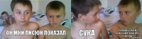 он мни писюн показал сука а он жопу сраную показывал и еще при девчонок
