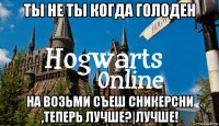 ты не ты когда голоден на возьми съеш сникерсни ,теперь лучше?|лучше!