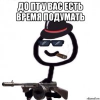 до пт у вас есть время подумать 