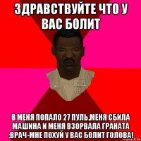 здравствуйте что у вас болит в меня попало 27 пуль,меня сбила машина и меня взорвала граната :врач-мне похуй у вас болит голова!