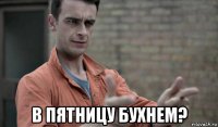  в пятницу бухнем?