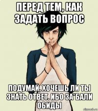 перед тем, как задать вопрос подумай, хочешь ли ты знать ответ. ибо за*бали обиды