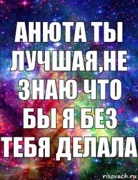 Анюта ты лучшая,не знаю что бы я без тебя делала