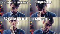 -что делать? -а если она не вернётся? -я буду бухать -а хотя пусть сосёт