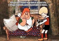 когда внезапно кончился алкоголь... ("Представляю, как рассердится папа...")