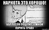 наркота это хорошо! карлосон пошли со мной курить траву