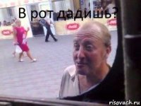 В рот дадишь?