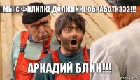 мы с филипке должнике обработкэээ!!! АРКАДИЙ БЛИН!!!