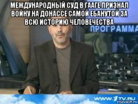 международный суд в гааге признал войну на донассе самой ебанутой за всю историю человечества 