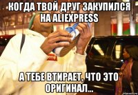 когда твой друг закупился на aliexpress а тебе втирает, что это оригинал...