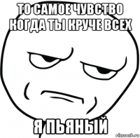 то самое чувство когда ты круче всех я пьяный