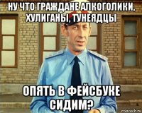 ну что граждане алкоголики, хулиганы, тунеядцы опять в фейсбуке сидим?