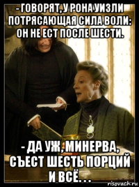 - говорят, у рона уизли потрясающая сила воли: он не ест после шести. - да уж, минерва, съест шесть порций и всё. . .