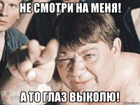 не смотри на меня! а то глаз выколю!