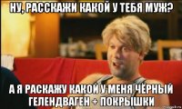 ну, расскажи какой у тебя муж? а я раскажу какой у меня чёрный гелендваген + покрышки