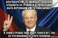 благодаря ему ты можешь свободно отдыхать за границей,безнаказанно быть верующим,иметь свой бизнес. в таких странах типа кндр такого нет. так за что ненавидеть этого человека