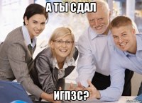 а ты сдал игпзс?