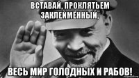 вставай, проклятьем заклеймённый, весь мир голодных и рабов!