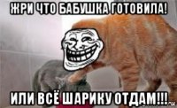 жри что бабушка готовила! или всё шарику отдам!!!